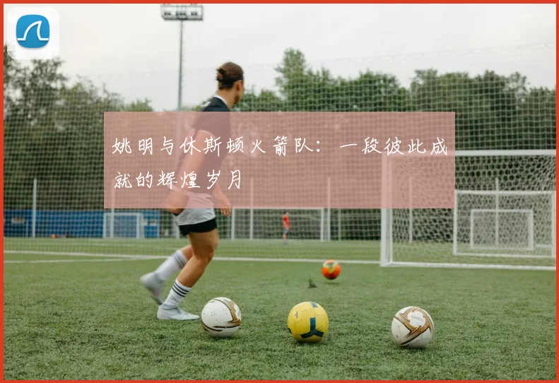 姚明与休斯顿火箭队:一段彼此成就的辉煌岁月