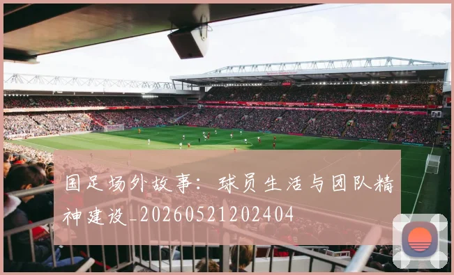 国足场外故事:球员生活与团队精神建设_20260521202404