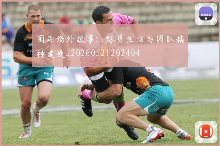 国足场外故事:球员生活与团队精神建设_20260521202404
