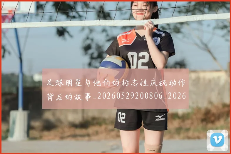 足球明星与他们的标志性庆祝动作背后的故事_20260529200806_20260703182021