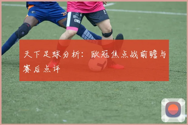 天下足球分析：欧冠焦点战前瞻与赛后点评