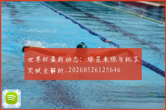 世界杯最新动态:球星表现与纪录突破全解析_20260526125646